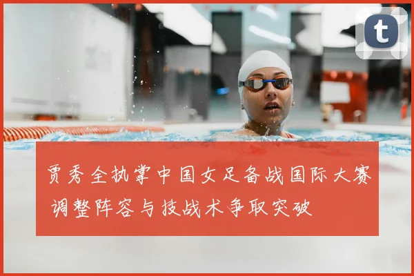 贾秀全执掌中国女足备战国际大赛 调整阵容与技战术争取突破