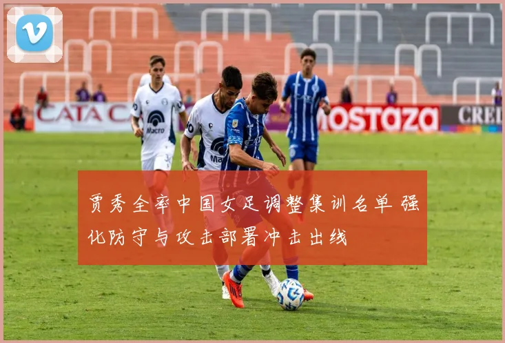 贾秀全率中国女足调整集训名单 强化防守与攻击部署冲击出线