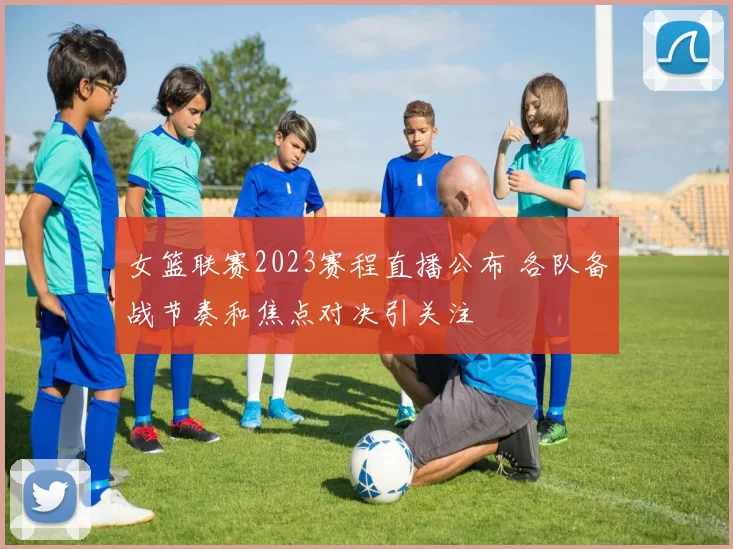 女篮联赛2023赛程直播公布 各队备战节奏和焦点对决引关注