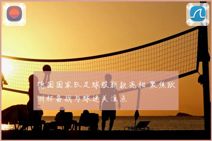 德国国家队足球服新款亮相 聚焦欧洲杯备战与球迷关注点