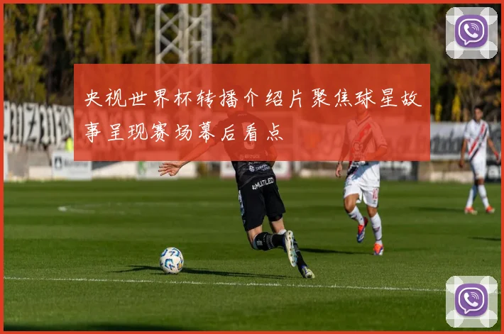 央视世界杯转播介绍片聚焦球星故事呈现赛场幕后看点