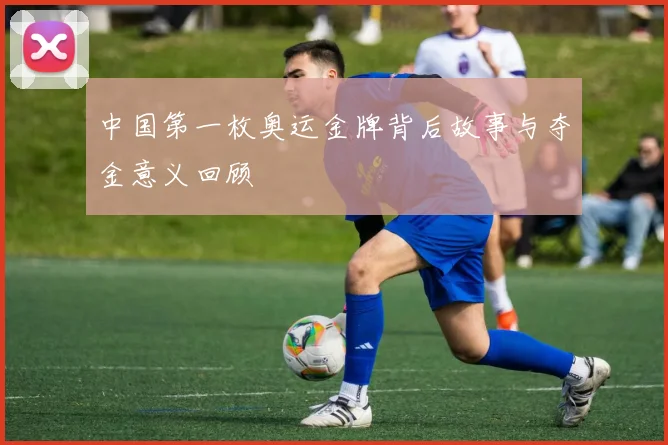 中国第一枚奥运金牌背后故事与夺金意义回顾