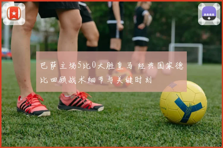 巴萨主场5比0大胜皇马 经典国家德比回顾战术细节与关键时刻