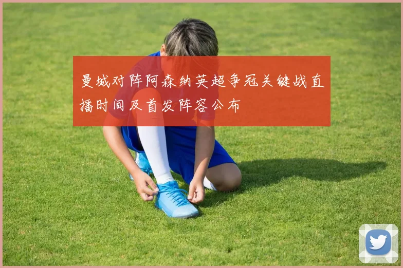 曼城对阵阿森纳英超争冠关键战直播时间及首发阵容公布