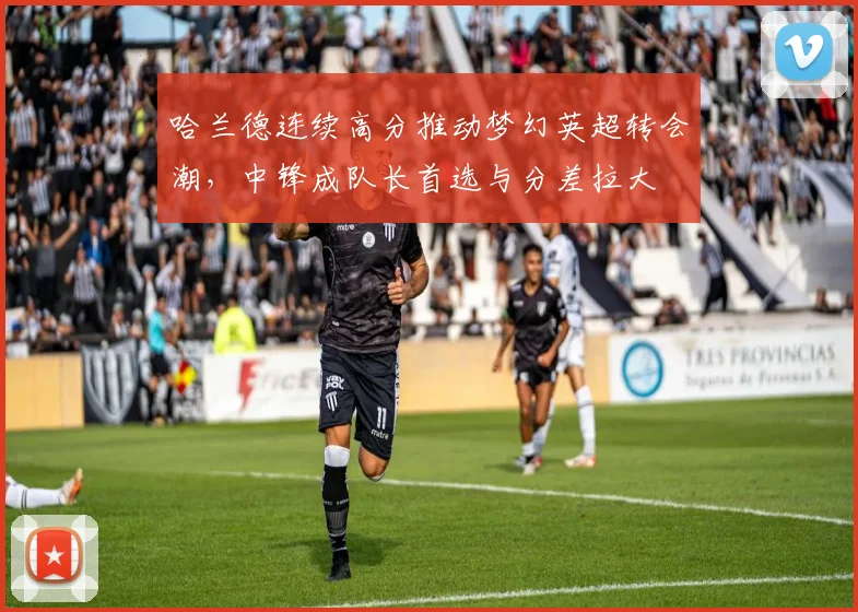 哈兰德连续高分推动梦幻英超转会潮，中锋成队长首选与分差拉大