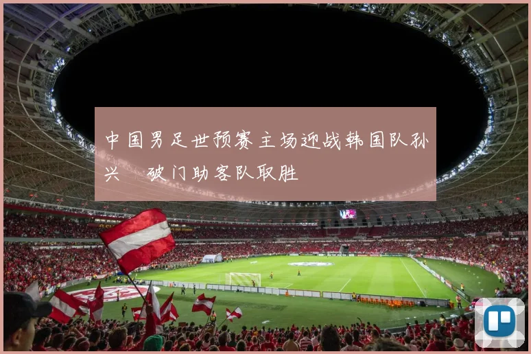 中国男足世预赛主场迎战韩国队孙兴慜破门助客队取胜