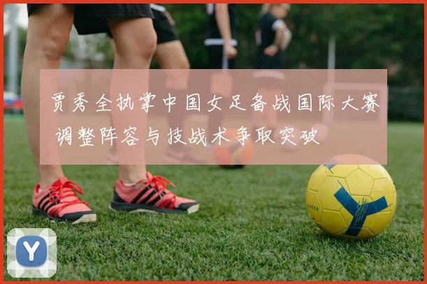 贾秀全执掌中国女足备战国际大赛 调整阵容与技战术争取突破