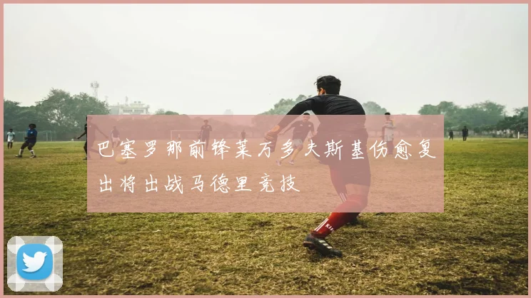 巴塞罗那前锋莱万多夫斯基伤愈复出将出战马德里竞技