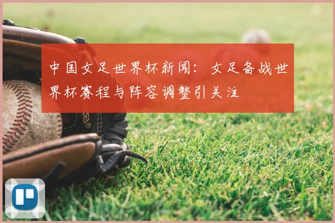 中国女足世界杯新闻:女足备战世界杯赛程与阵容调整引关注